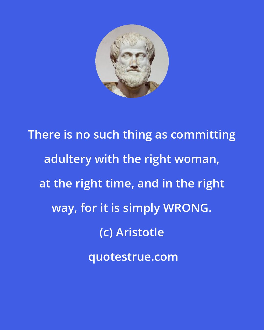 Aristotle: There is no such thing as committing adultery with the right woman, at the right time, and in the right way, for it is simply WRONG.