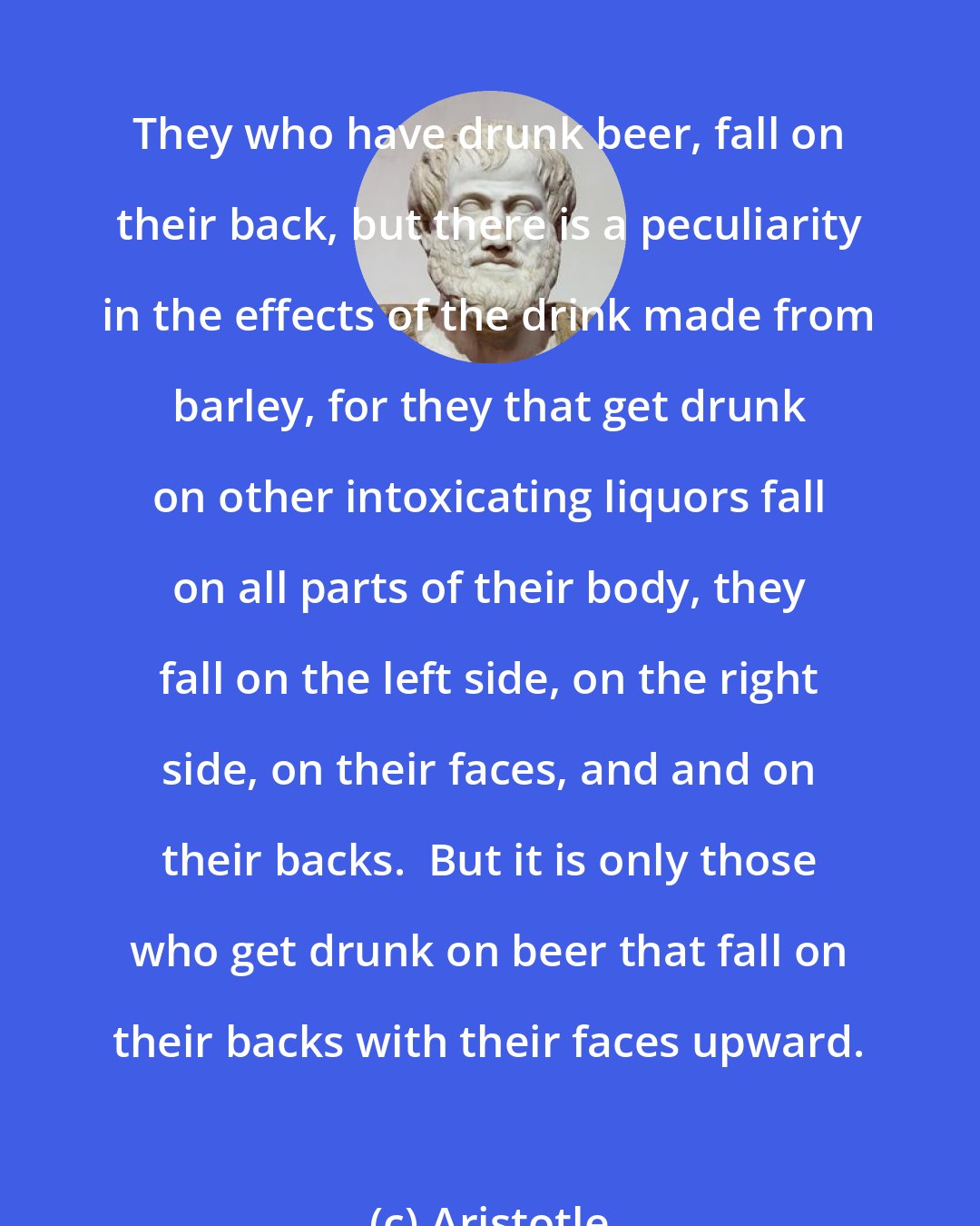 Aristotle: They who have drunk beer, fall on their back, but there is a peculiarity in the effects of the drink made from barley, for they that get drunk on other intoxicating liquors fall on all parts of their body, they fall on the left side, on the right side, on their faces, and and on their backs.  But it is only those who get drunk on beer that fall on their backs with their faces upward.