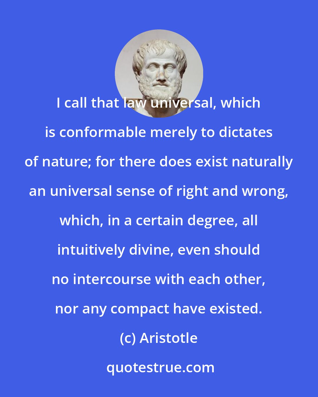 Aristotle: I call that law universal, which is conformable merely to dictates of nature; for there does exist naturally an universal sense of right and wrong, which, in a certain degree, all intuitively divine, even should no intercourse with each other, nor any compact have existed.