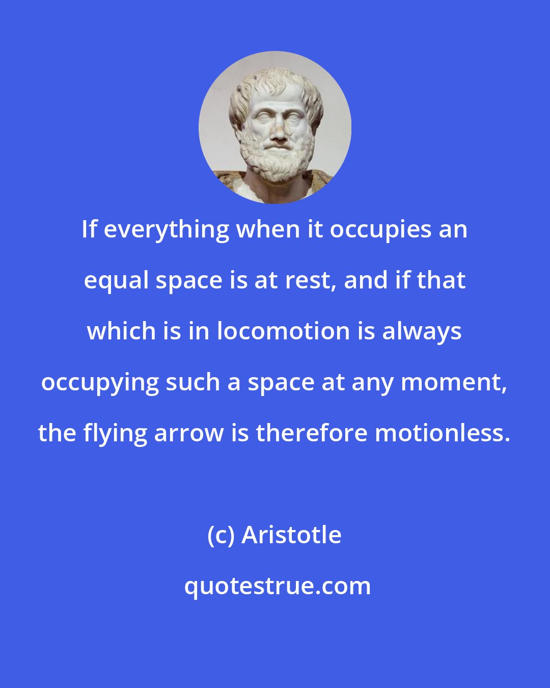 Aristotle: If everything when it occupies an equal space is at rest, and if that which is in locomotion is always occupying such a space at any moment, the flying arrow is therefore motionless.