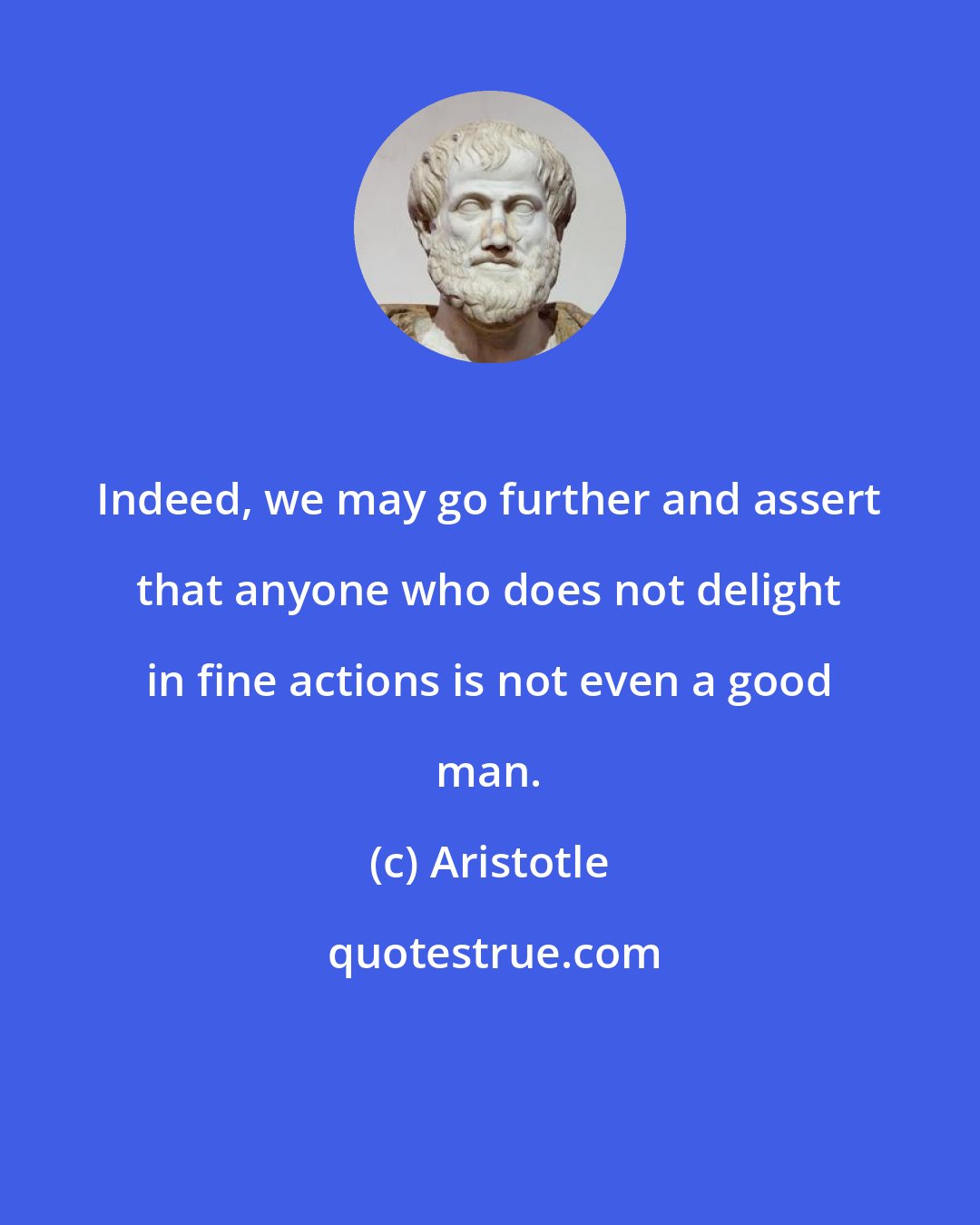 Aristotle: Indeed, we may go further and assert that anyone who does not delight in fine actions is not even a good man.