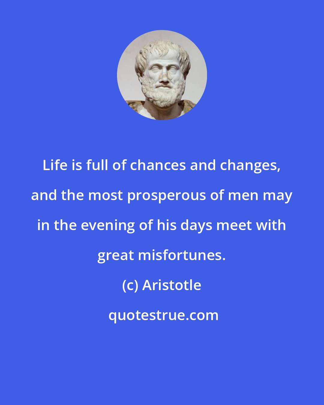 Aristotle: Life is full of chances and changes, and the most prosperous of men may in the evening of his days meet with great misfortunes.