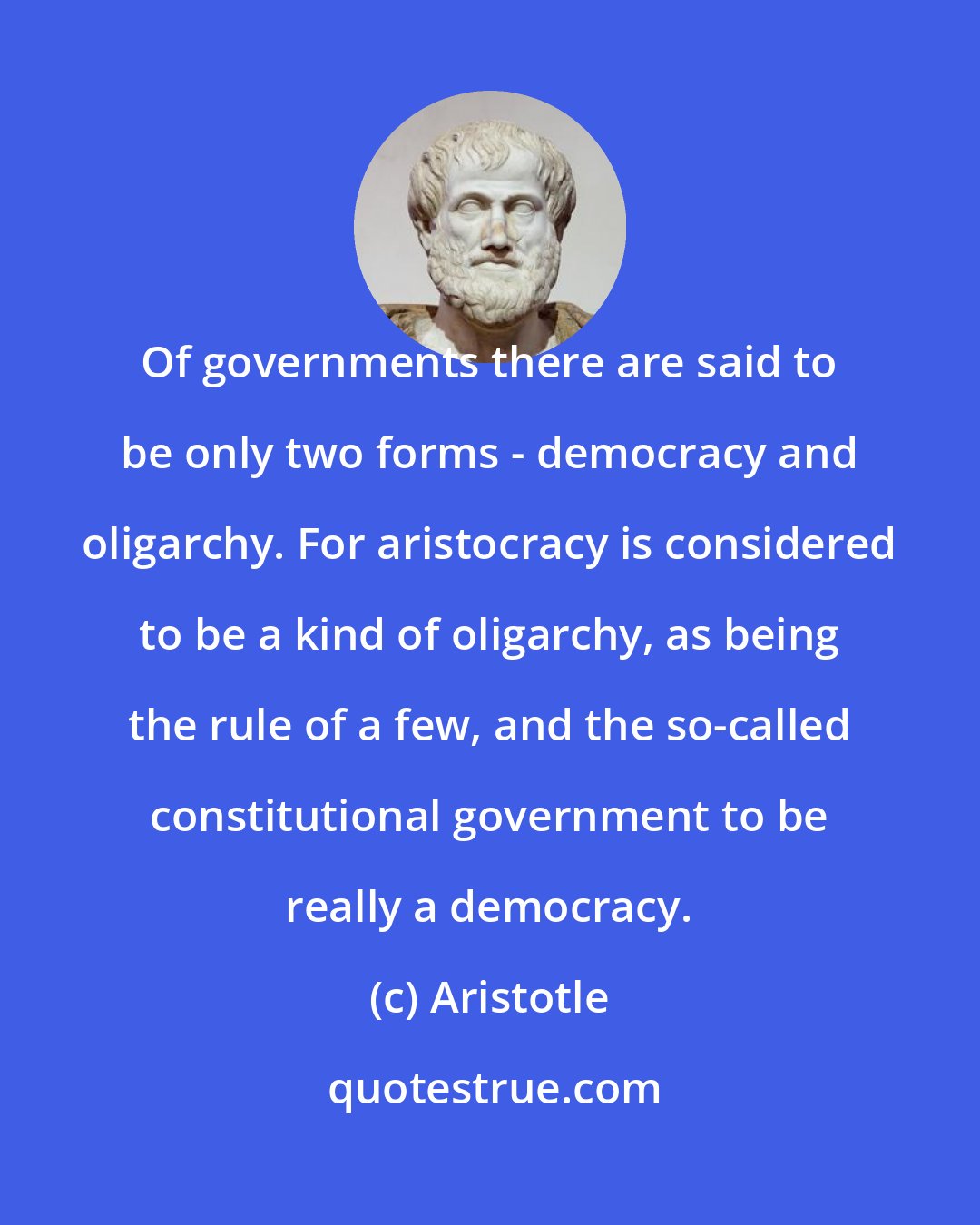 Aristotle: Of governments there are said to be only two forms - democracy and oligarchy. For aristocracy is considered to be a kind of oligarchy, as being the rule of a few, and the so-called constitutional government to be really a democracy.