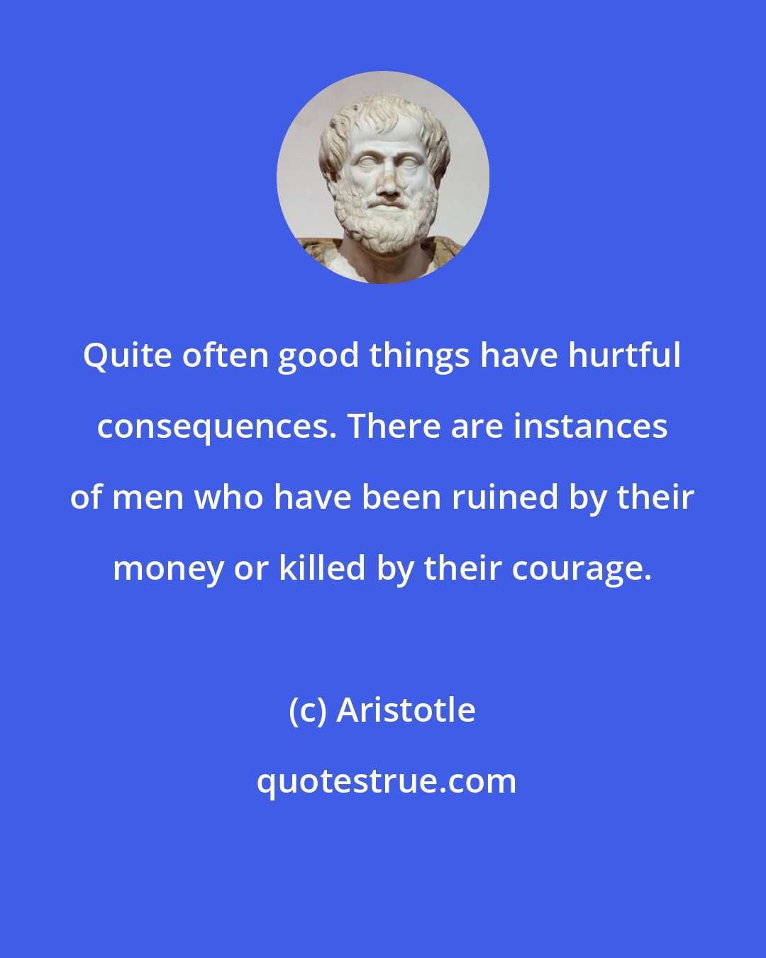 Aristotle: Quite often good things have hurtful consequences. There are instances of men who have been ruined by their money or killed by their courage.