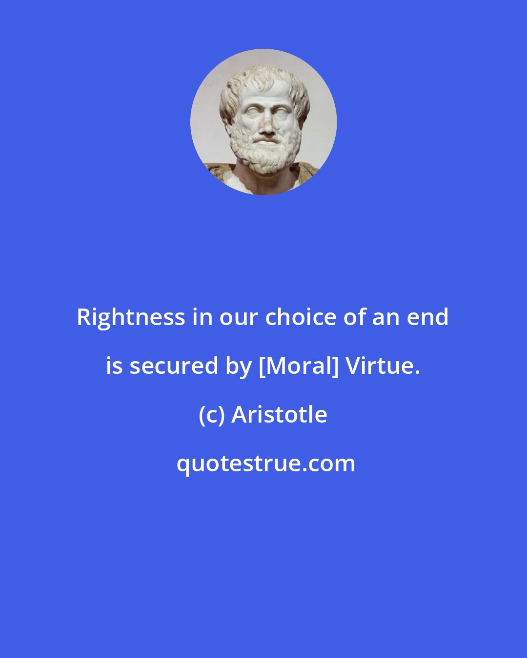 Aristotle: Rightness in our choice of an end is secured by [Moral] Virtue.