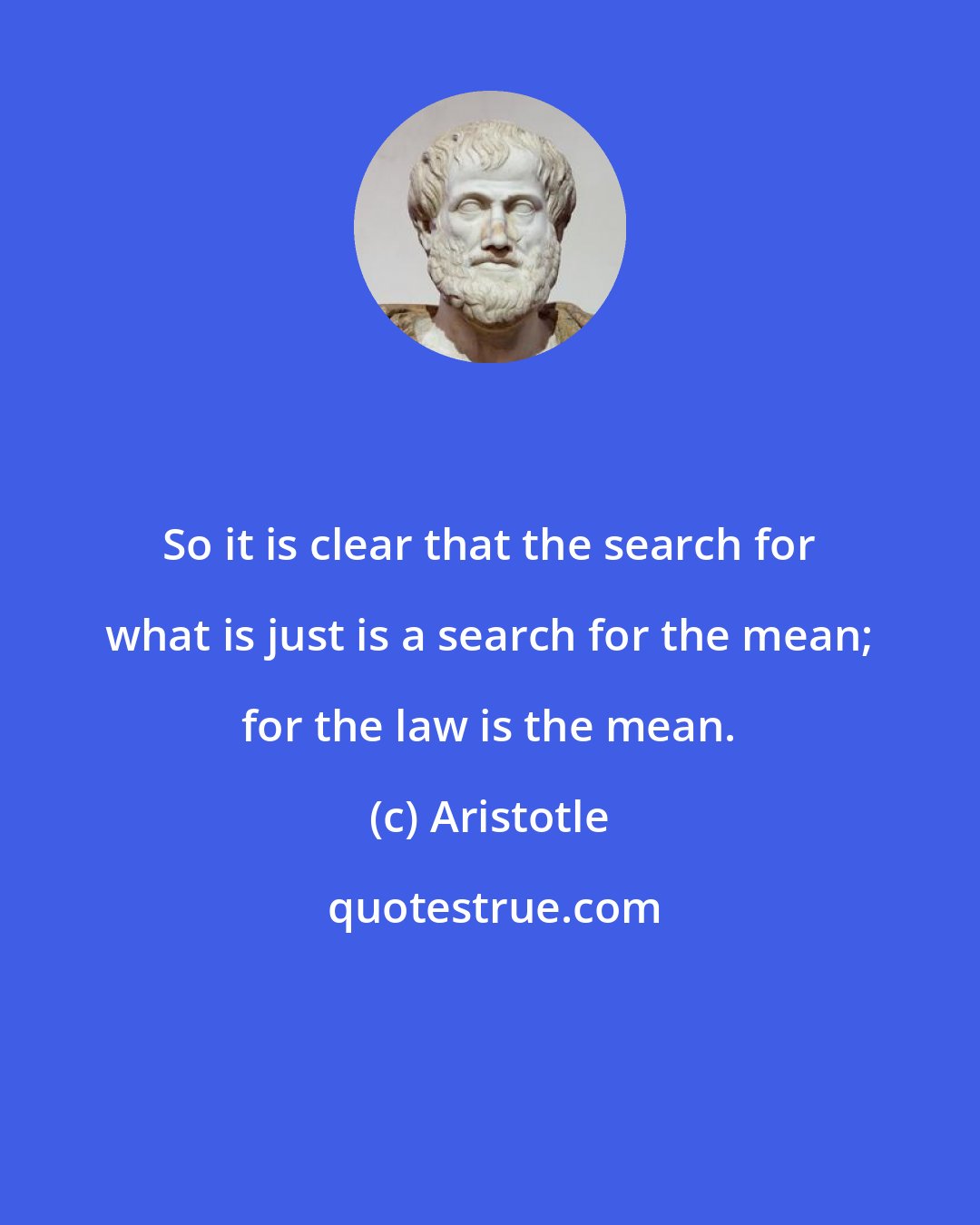 Aristotle: So it is clear that the search for what is just is a search for the mean; for the law is the mean.