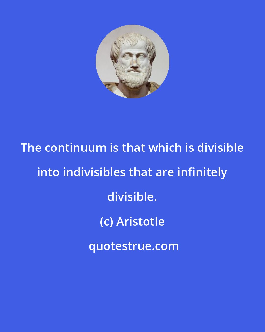 Aristotle: The continuum is that which is divisible into indivisibles that are infinitely divisible.