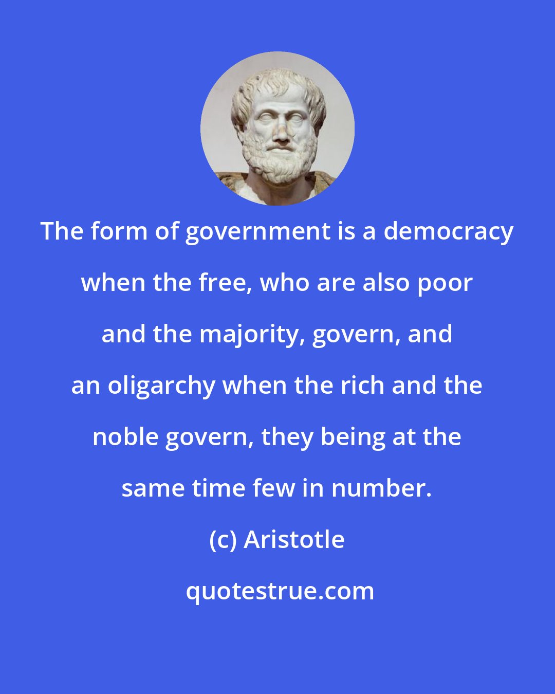 Aristotle: The form of government is a democracy when the free, who are also poor and the majority, govern, and an oligarchy when the rich and the noble govern, they being at the same time few in number.