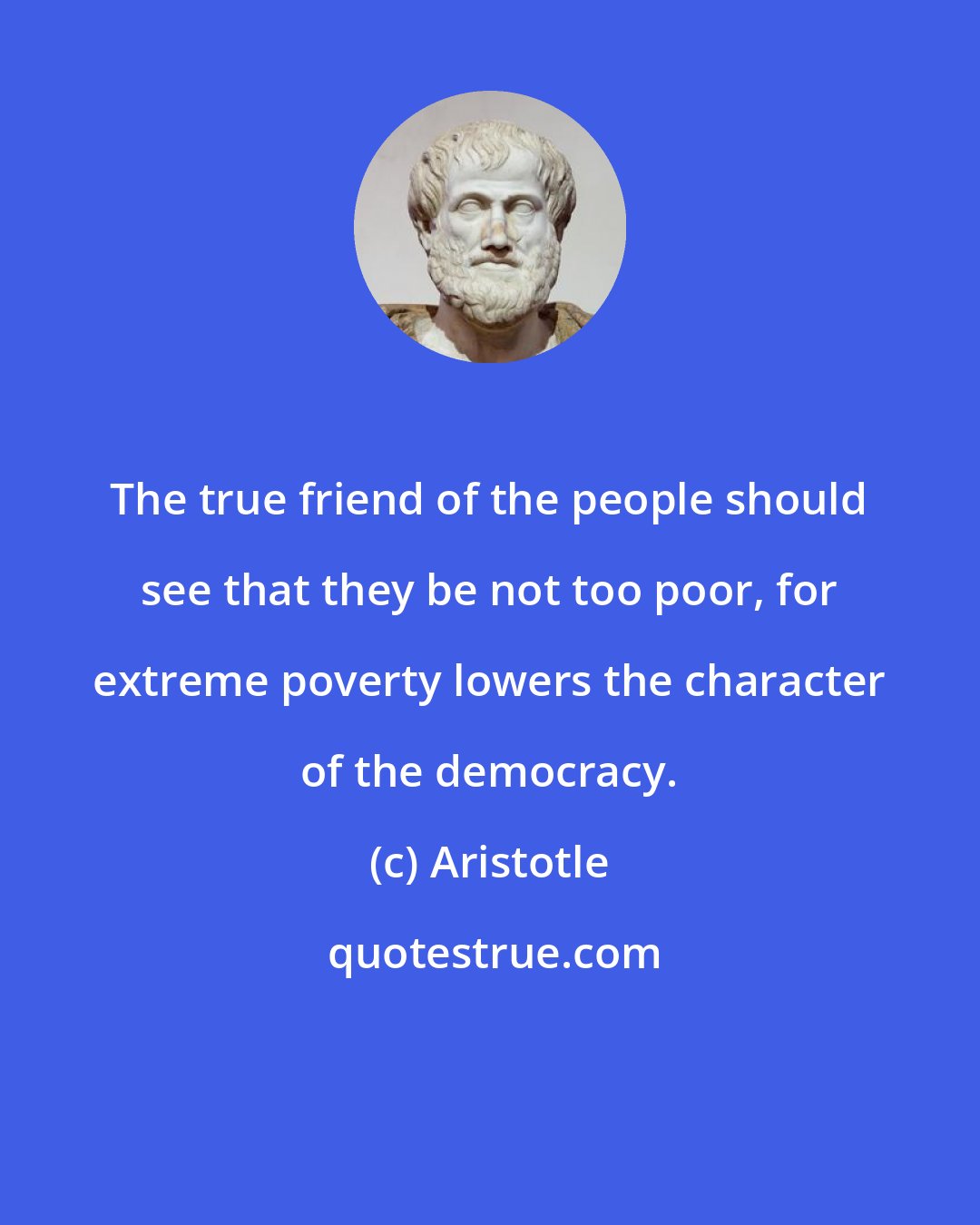 Aristotle: The true friend of the people should see that they be not too poor, for extreme poverty lowers the character of the democracy.