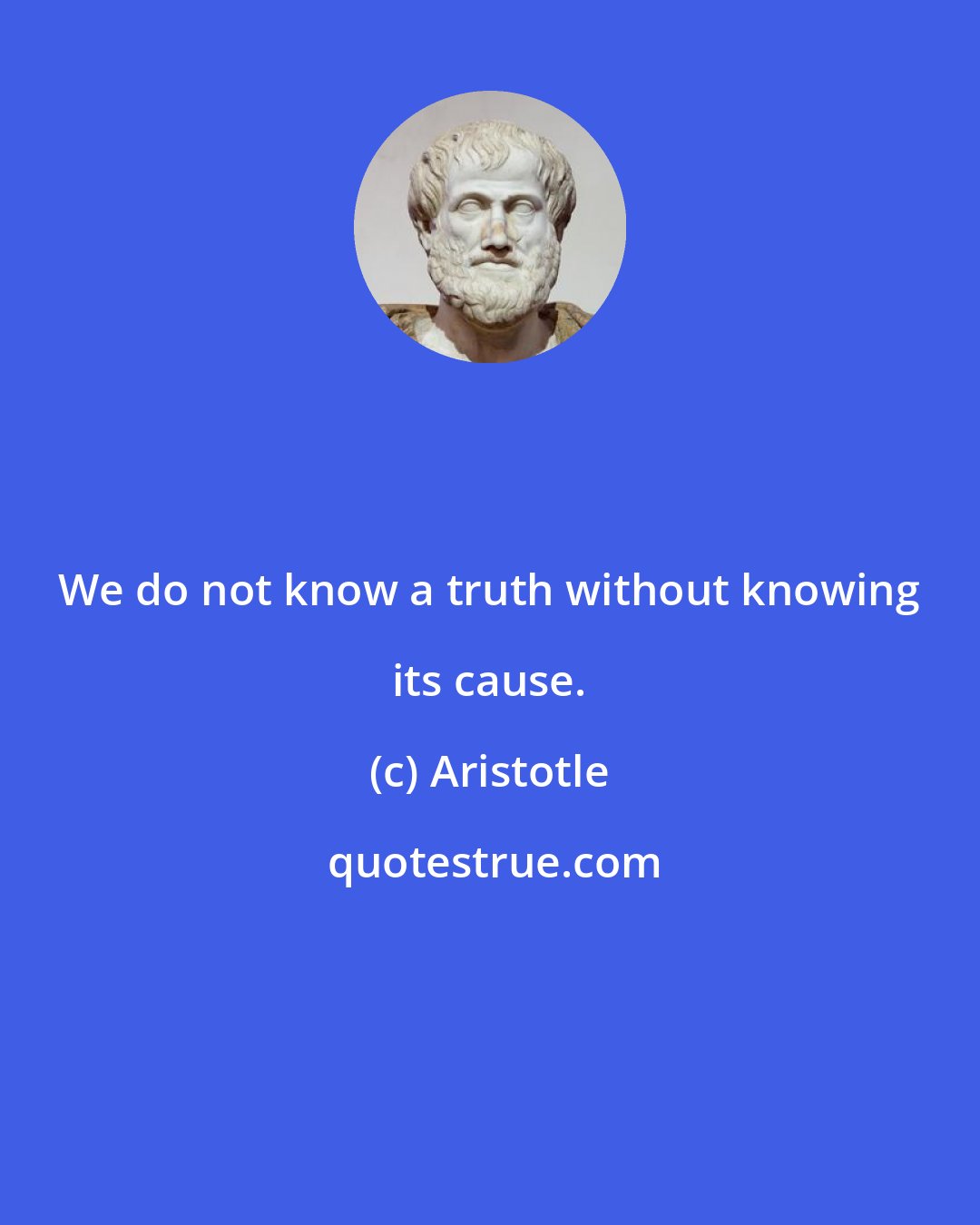 Aristotle: We do not know a truth without knowing its cause.