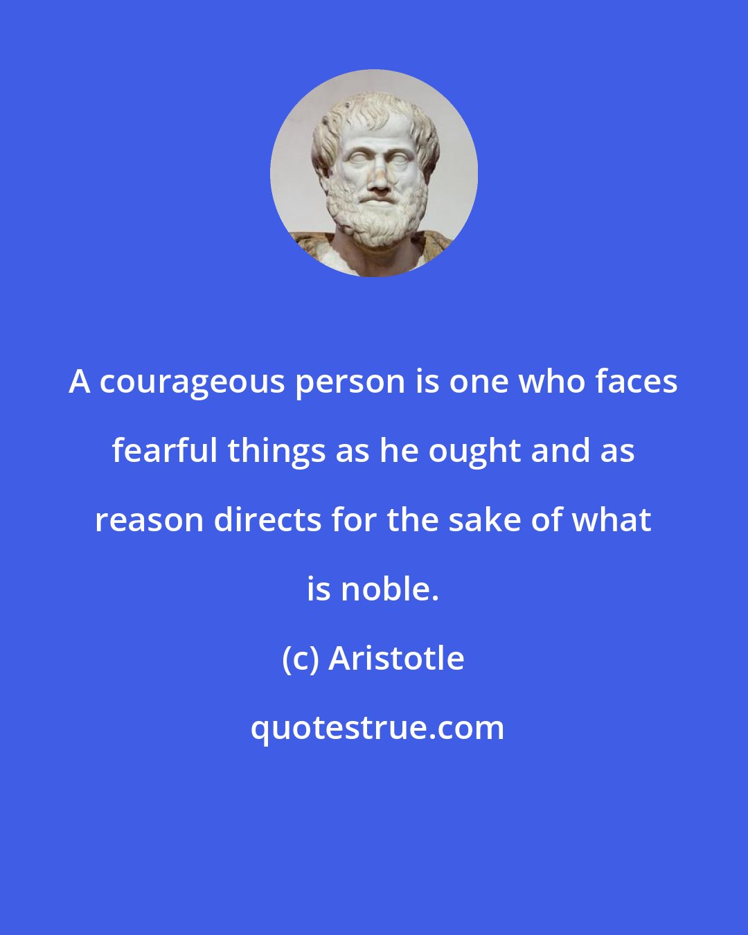 Aristotle: A courageous person is one who faces fearful things as he ought and as reason directs for the sake of what is noble.