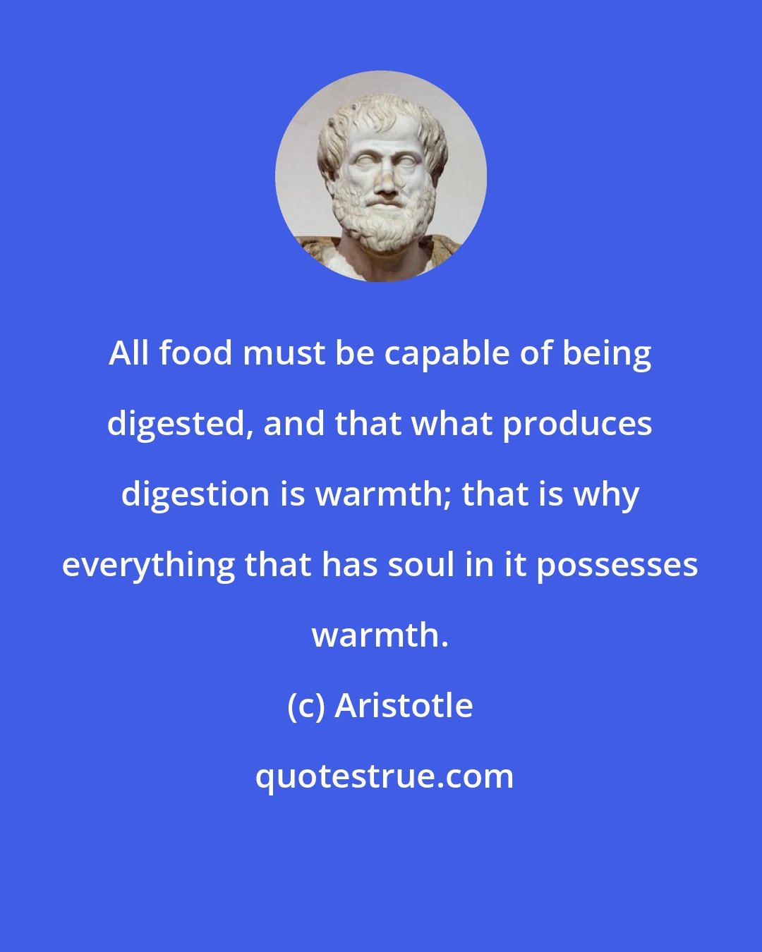 Aristotle: All food must be capable of being digested, and that what produces digestion is warmth; that is why everything that has soul in it possesses warmth.