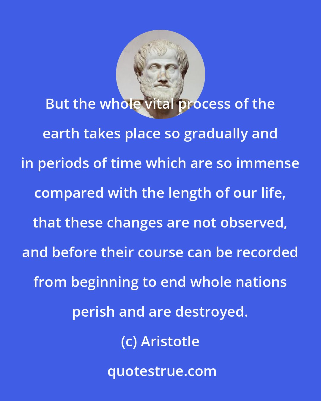 Aristotle: But the whole vital process of the earth takes place so gradually and in periods of time which are so immense compared with the length of our life, that these changes are not observed, and before their course can be recorded from beginning to end whole nations perish and are destroyed.