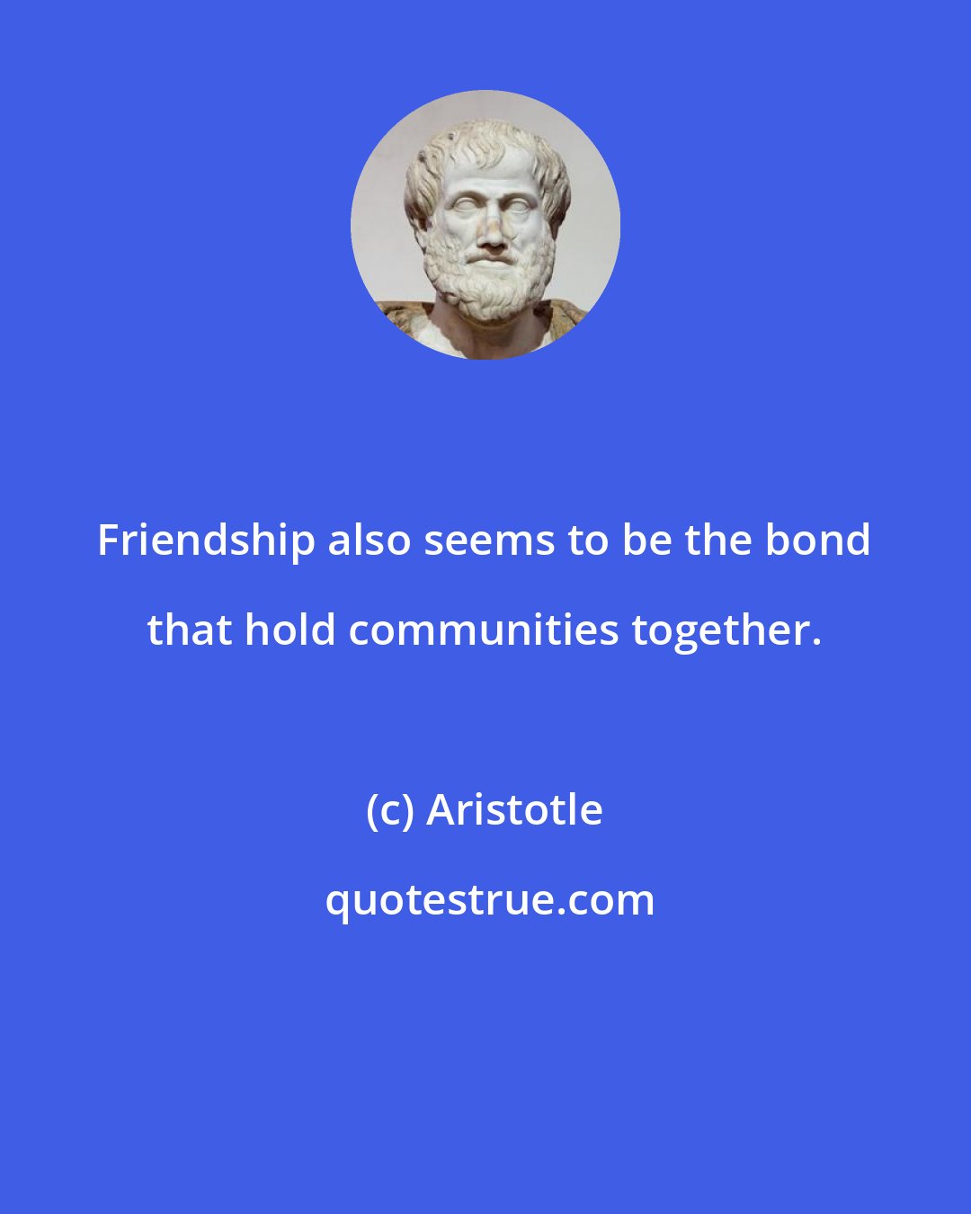 Aristotle: Friendship also seems to be the bond that hold communities together.