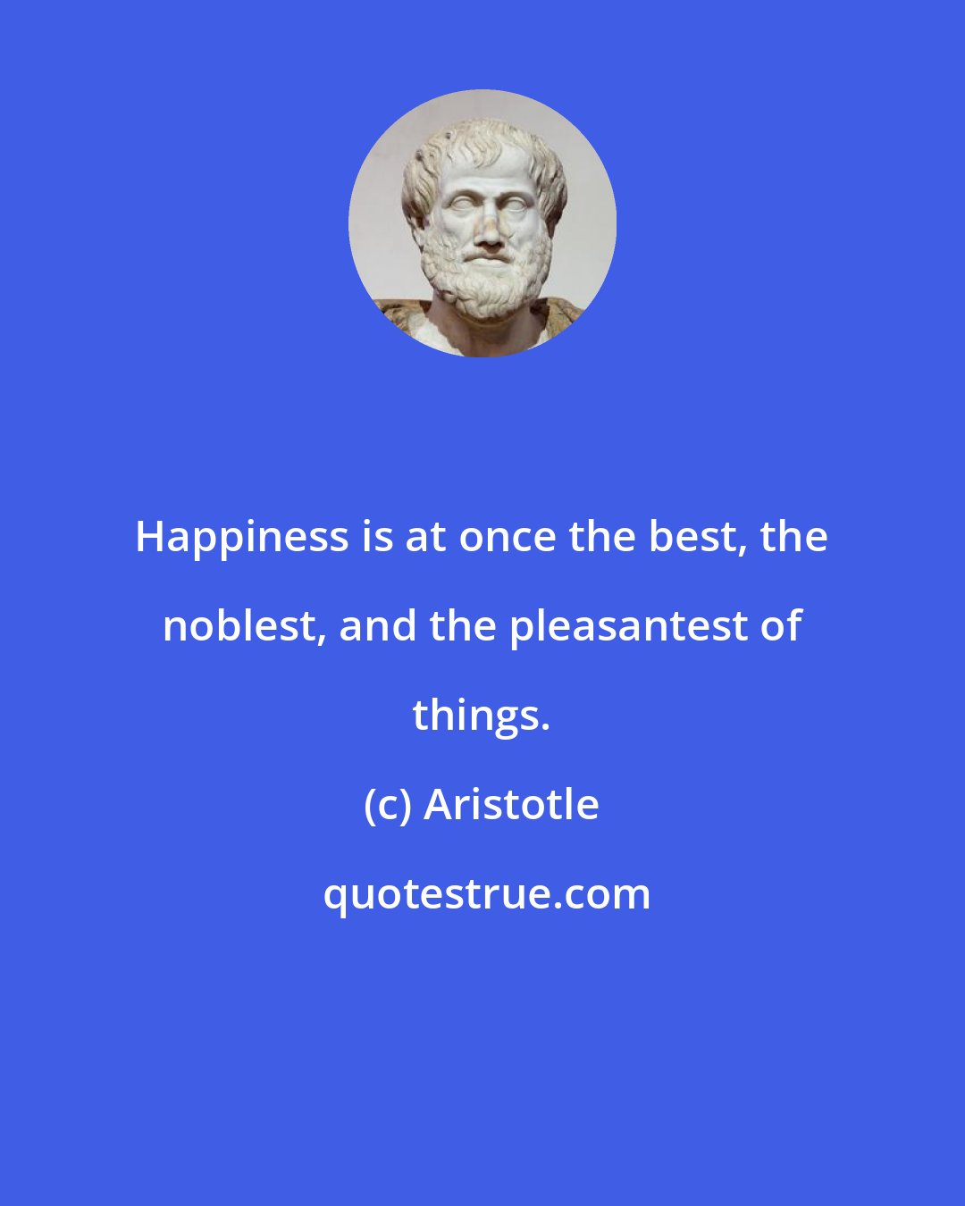 Aristotle: Happiness is at once the best, the noblest, and the pleasantest of things.