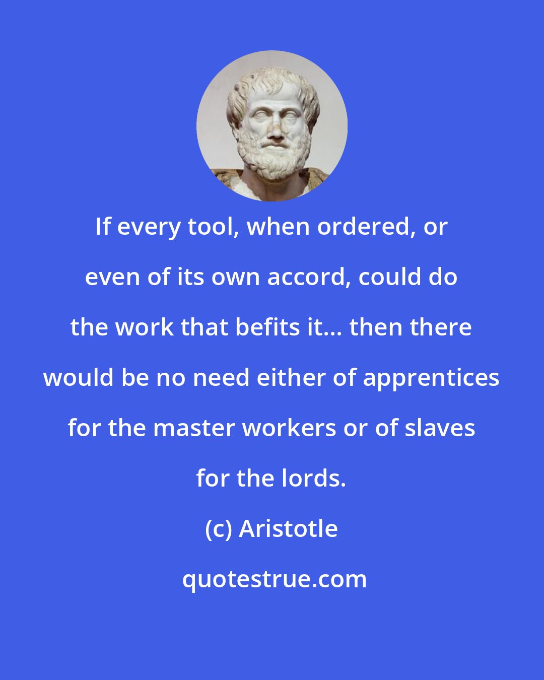 Aristotle: If every tool, when ordered, or even of its own accord, could do the work that befits it... then there would be no need either of apprentices for the master workers or of slaves for the lords.