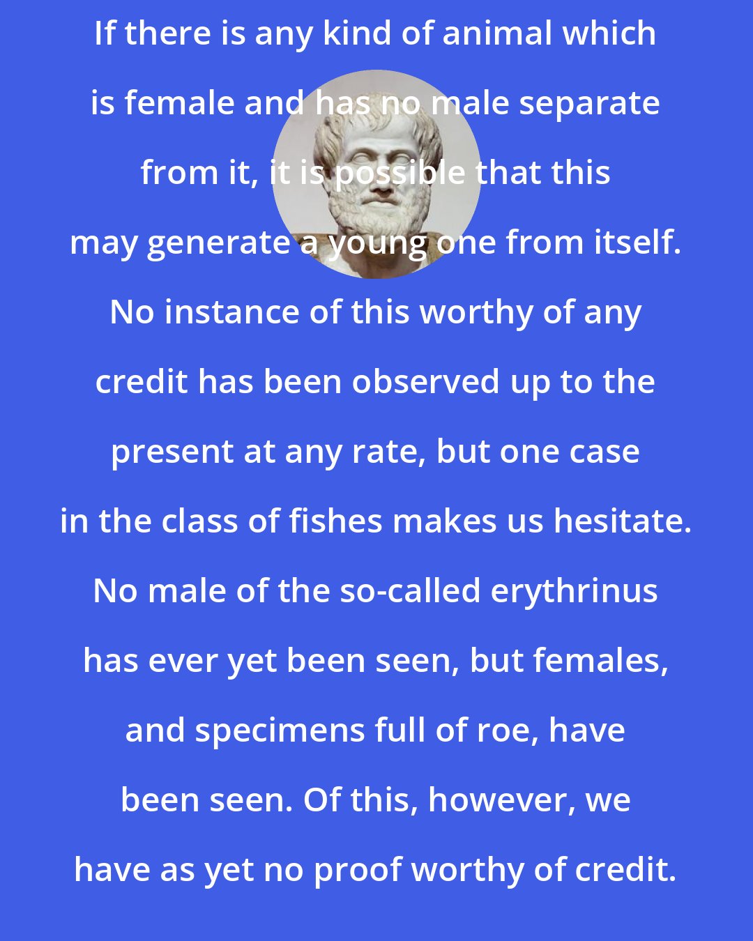 Aristotle: If there is any kind of animal which is female and has no male separate from it, it is possible that this may generate a young one from itself. No instance of this worthy of any credit has been observed up to the present at any rate, but one case in the class of fishes makes us hesitate. No male of the so-called erythrinus has ever yet been seen, but females, and specimens full of roe, have been seen. Of this, however, we have as yet no proof worthy of credit.