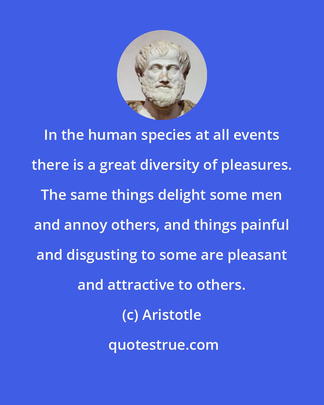 Aristotle: In the human species at all events there is a great diversity of pleasures. The same things delight some men and annoy others, and things painful and disgusting to some are pleasant and attractive to others.
