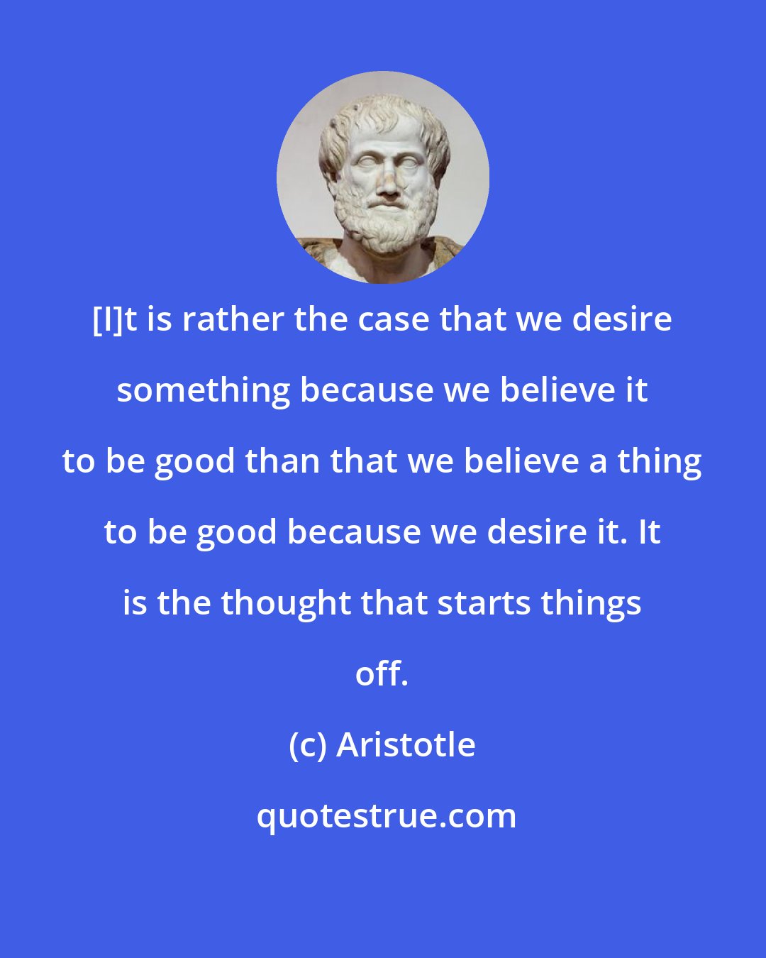 Aristotle: [I]t is rather the case that we desire something because we believe it to be good than that we believe a thing to be good because we desire it. It is the thought that starts things off.