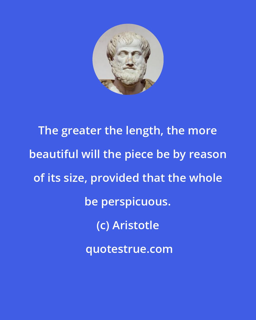 Aristotle: The greater the length, the more beautiful will the piece be by reason of its size, provided that the whole be perspicuous.