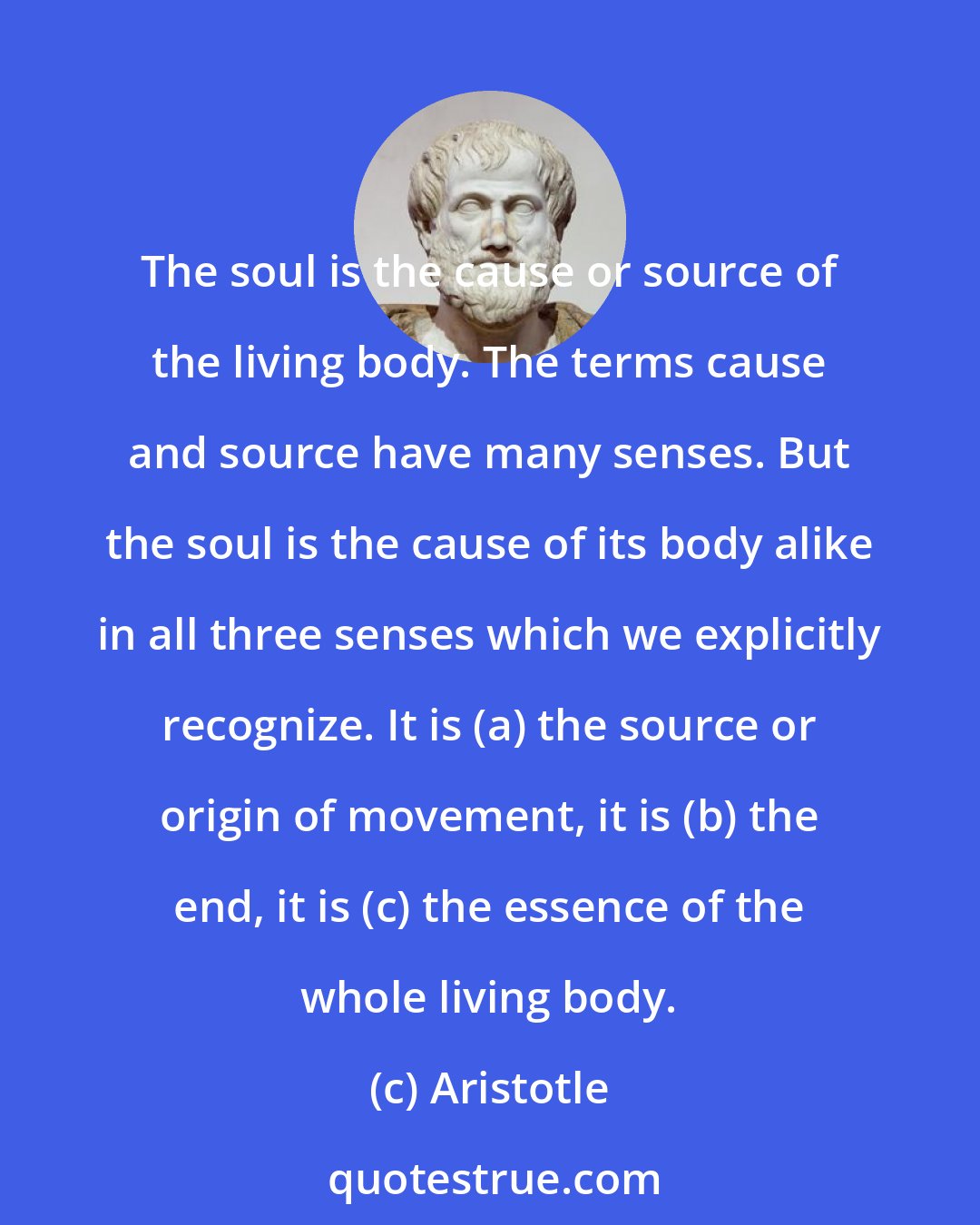 Aristotle: The soul is the cause or source of the living body. The terms cause and source have many senses. But the soul is the cause of its body alike in all three senses which we explicitly recognize. It is (a) the source or origin of movement, it is (b) the end, it is (c) the essence of the whole living body.