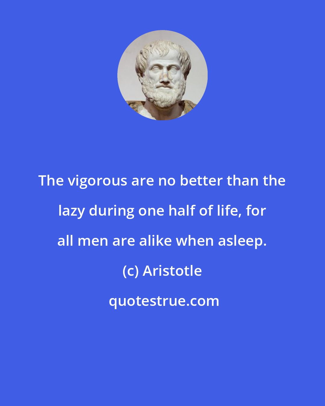 Aristotle: The vigorous are no better than the lazy during one half of life, for all men are alike when asleep.