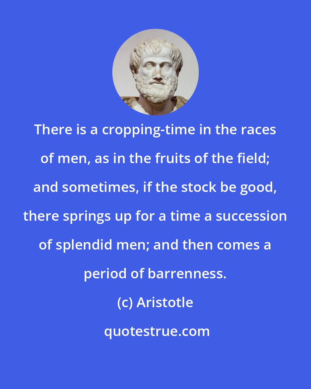 Aristotle: There is a cropping-time in the races of men, as in the fruits of the field; and sometimes, if the stock be good, there springs up for a time a succession of splendid men; and then comes a period of barrenness.