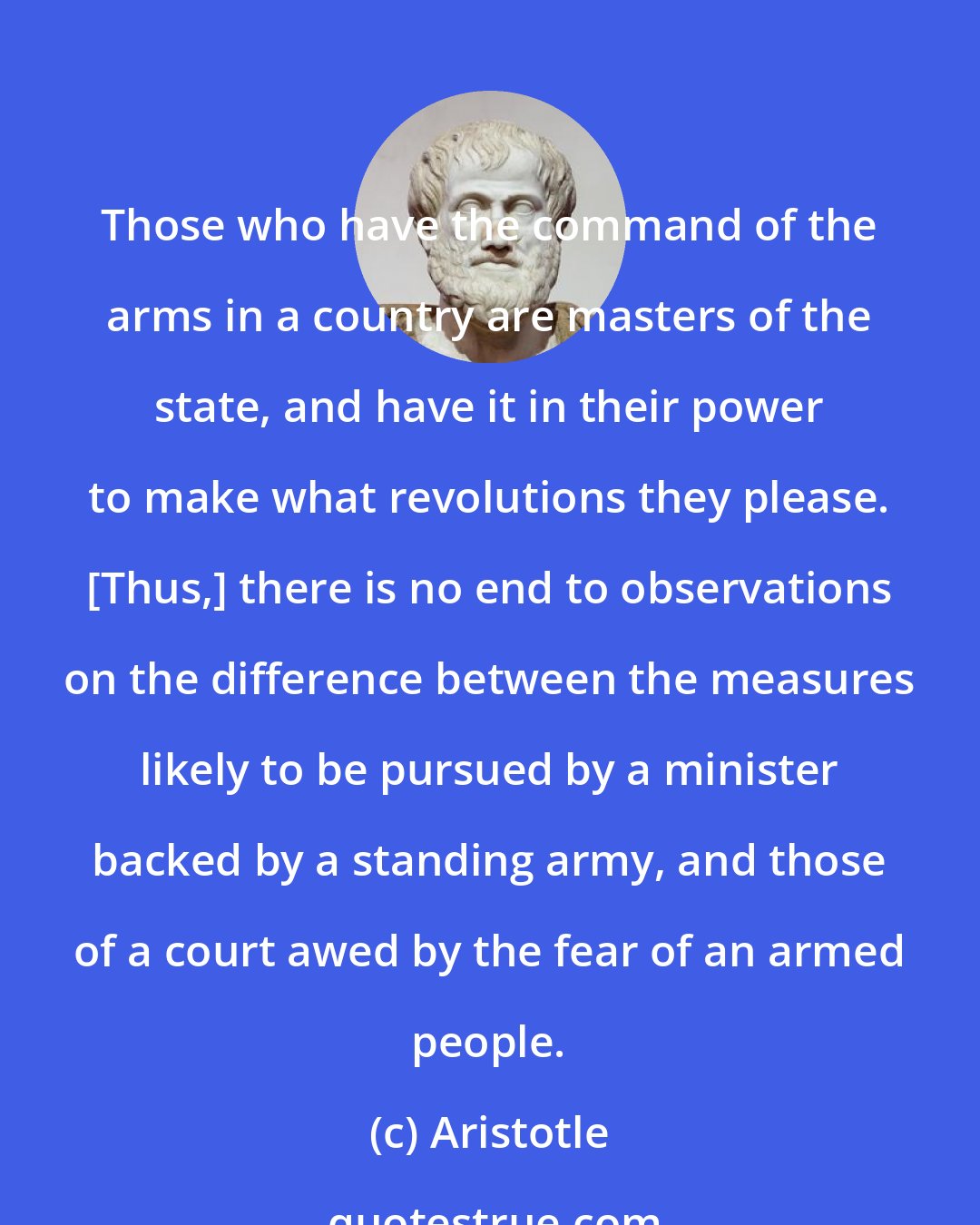 Aristotle: Those who have the command of the arms in a country are masters of the state, and have it in their power to make what revolutions they please. [Thus,] there is no end to observations on the difference between the measures likely to be pursued by a minister backed by a standing army, and those of a court awed by the fear of an armed people.