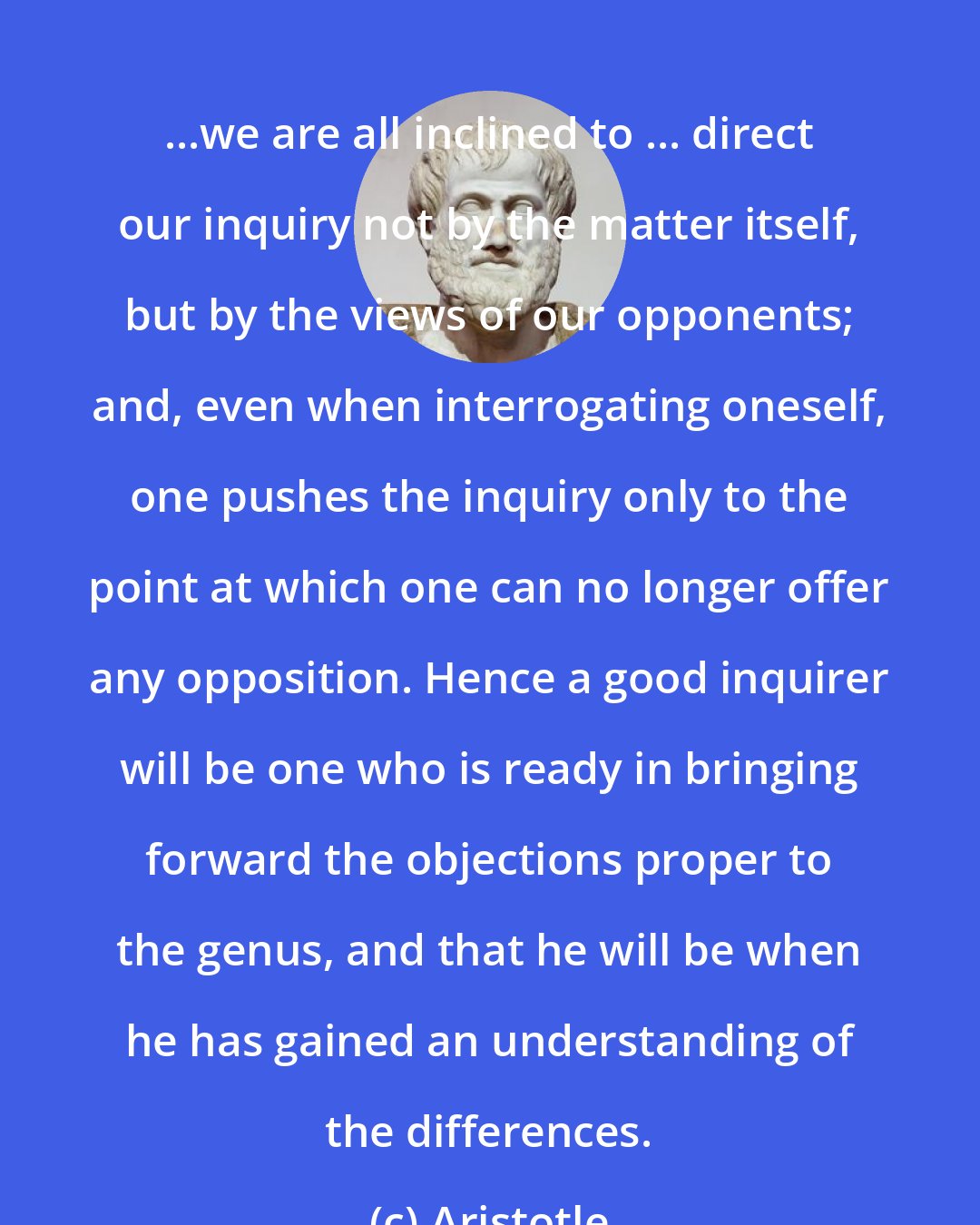 Aristotle: ...we are all inclined to ... direct our inquiry not by the matter itself, but by the views of our opponents; and, even when interrogating oneself, one pushes the inquiry only to the point at which one can no longer offer any opposition. Hence a good inquirer will be one who is ready in bringing forward the objections proper to the genus, and that he will be when he has gained an understanding of the differences.