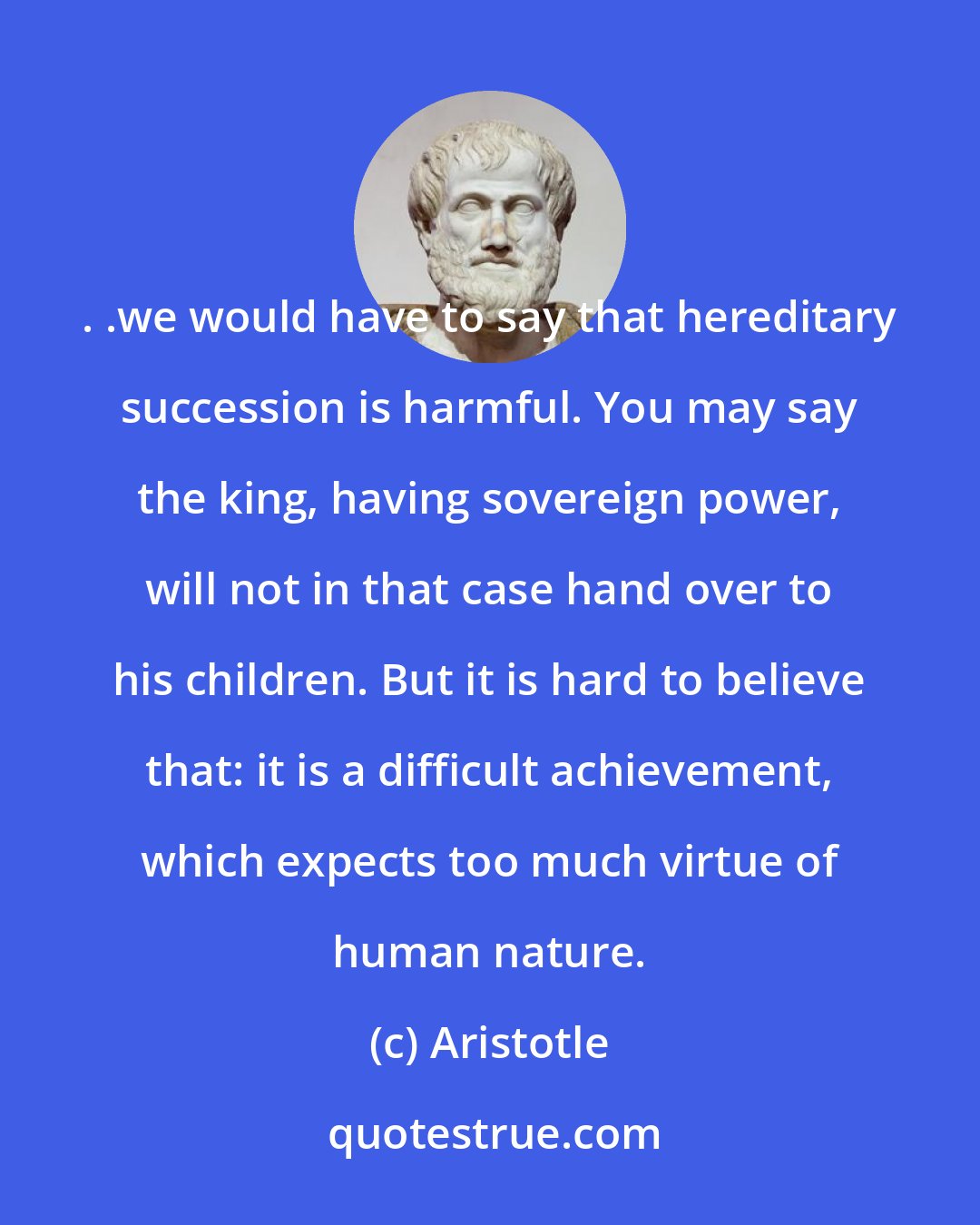 Aristotle: . .we would have to say that hereditary succession is harmful. You may say the king, having sovereign power, will not in that case hand over to his children. But it is hard to believe that: it is a difficult achievement, which expects too much virtue of human nature.