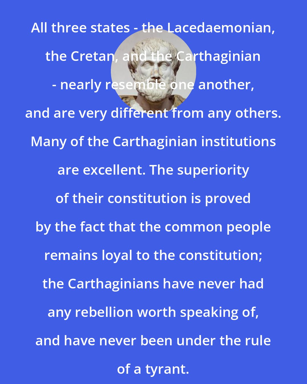 Aristotle: All three states - the Lacedaemonian, the Cretan, and the Carthaginian - nearly resemble one another, and are very different from any others. Many of the Carthaginian institutions are excellent. The superiority of their constitution is proved by the fact that the common people remains loyal to the constitution; the Carthaginians have never had any rebellion worth speaking of, and have never been under the rule of a tyrant.