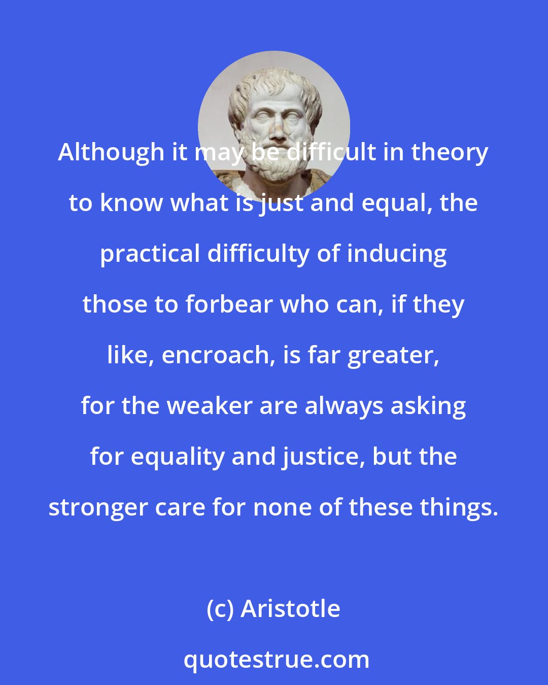 Aristotle: Although it may be difficult in theory to know what is just and equal, the practical difficulty of inducing those to forbear who can, if they like, encroach, is far greater, for the weaker are always asking for equality and justice, but the stronger care for none of these things.