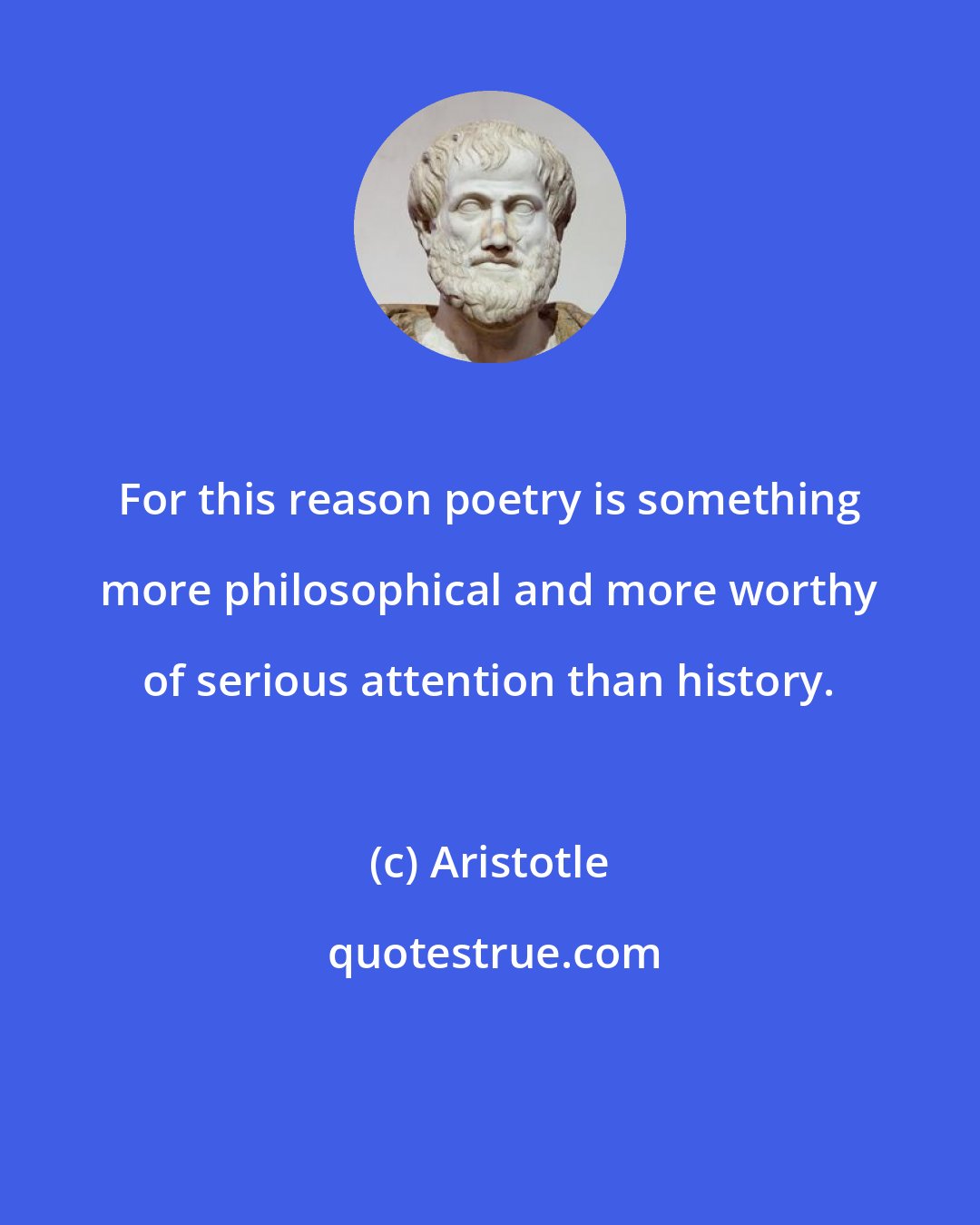 Aristotle: For this reason poetry is something more philosophical and more worthy of serious attention than history.