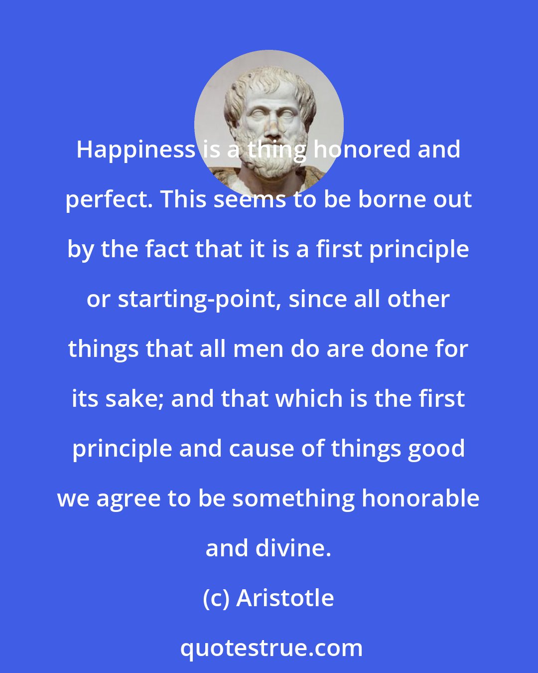 Aristotle: Happiness is a thing honored and perfect. This seems to be borne out by the fact that it is a first principle or starting-point, since all other things that all men do are done for its sake; and that which is the first principle and cause of things good we agree to be something honorable and divine.