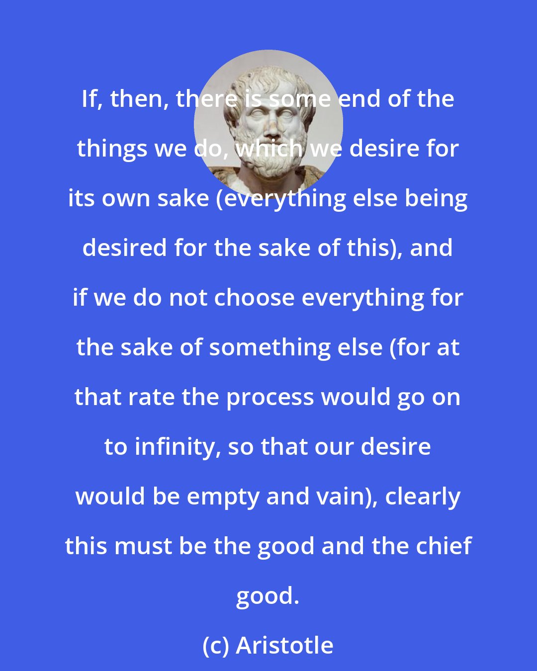 Aristotle: If, then, there is some end of the things we do, which we desire for its own sake (everything else being desired for the sake of this), and if we do not choose everything for the sake of something else (for at that rate the process would go on to infinity, so that our desire would be empty and vain), clearly this must be the good and the chief good.