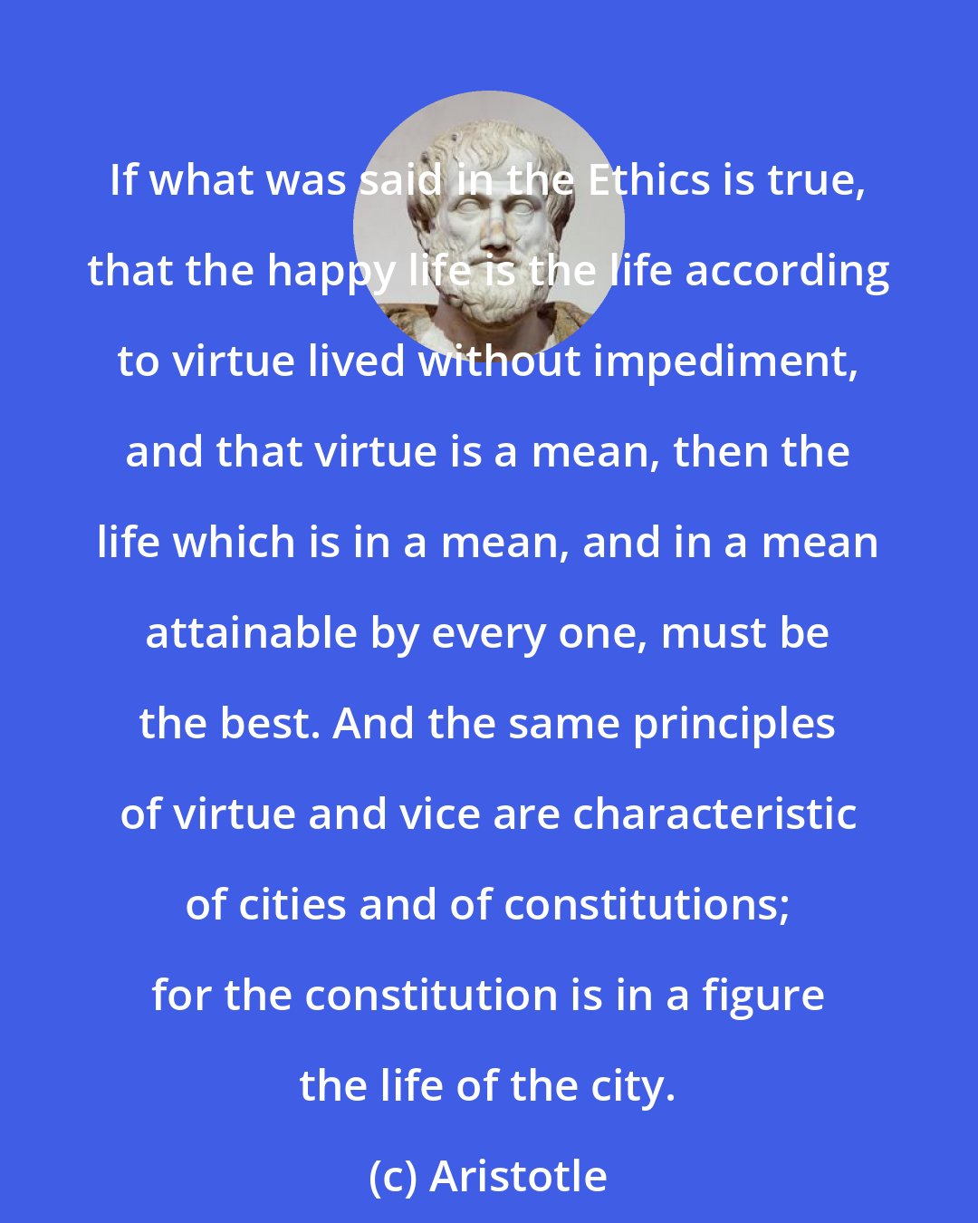 Aristotle: If what was said in the Ethics is true, that the happy life is the life according to virtue lived without impediment, and that virtue is a mean, then the life which is in a mean, and in a mean attainable by every one, must be the best. And the same principles of virtue and vice are characteristic of cities and of constitutions; for the constitution is in a figure the life of the city.