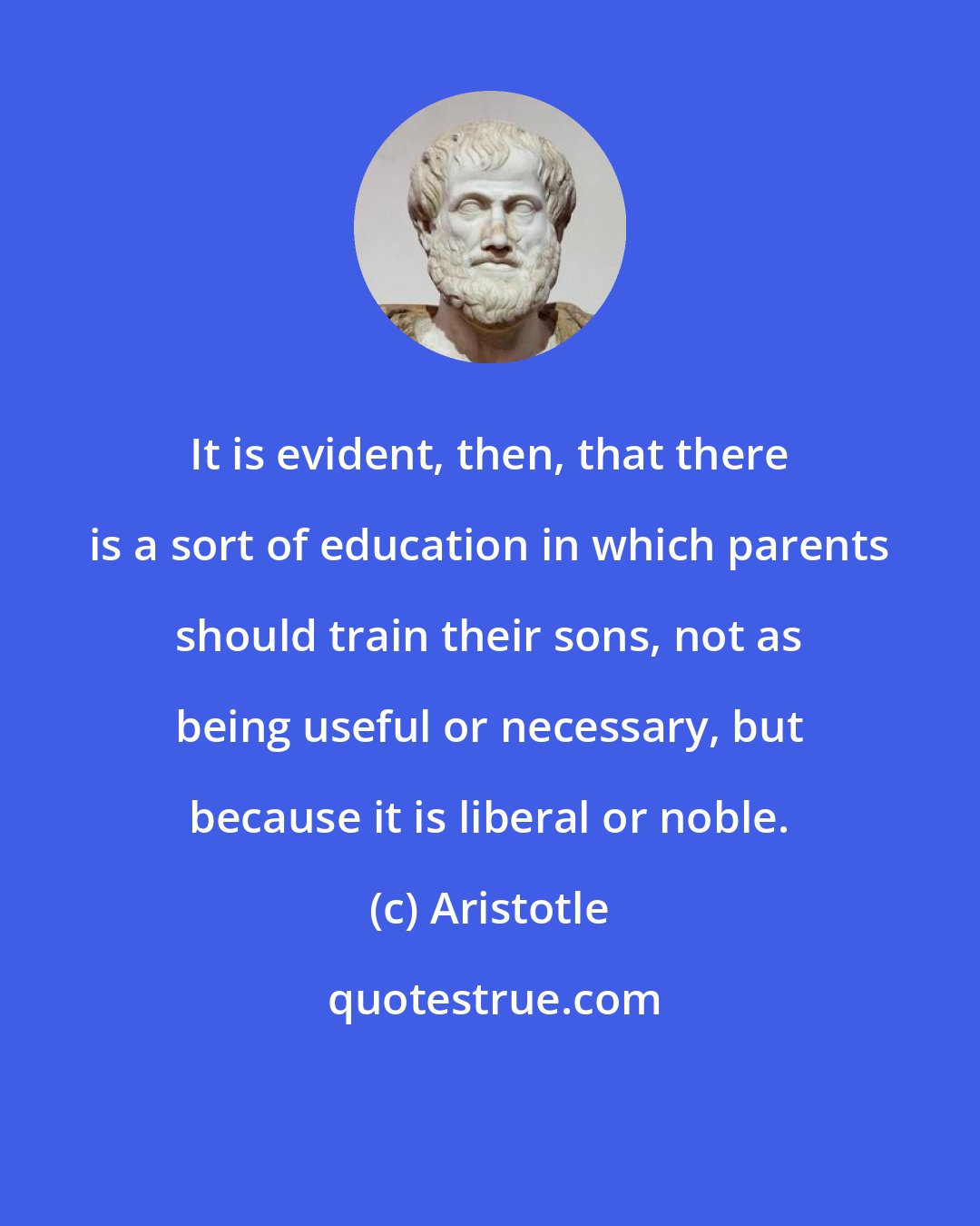 Aristotle: It is evident, then, that there is a sort of education in which parents should train their sons, not as being useful or necessary, but because it is liberal or noble.