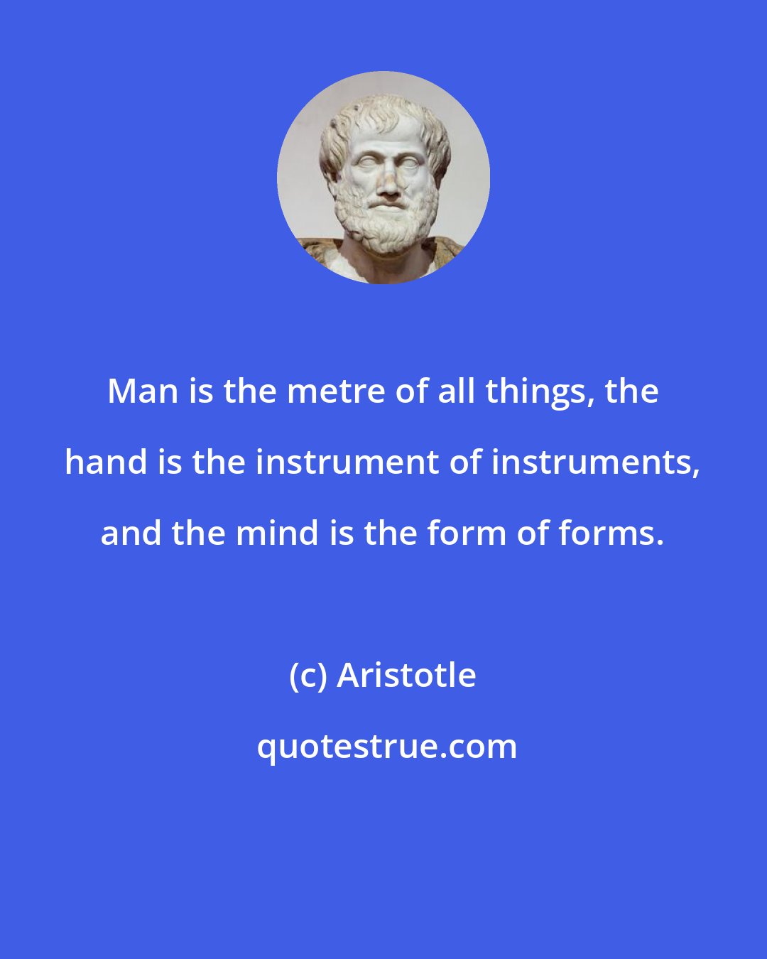 Aristotle: Man is the metre of all things, the hand is the instrument of instruments, and the mind is the form of forms.