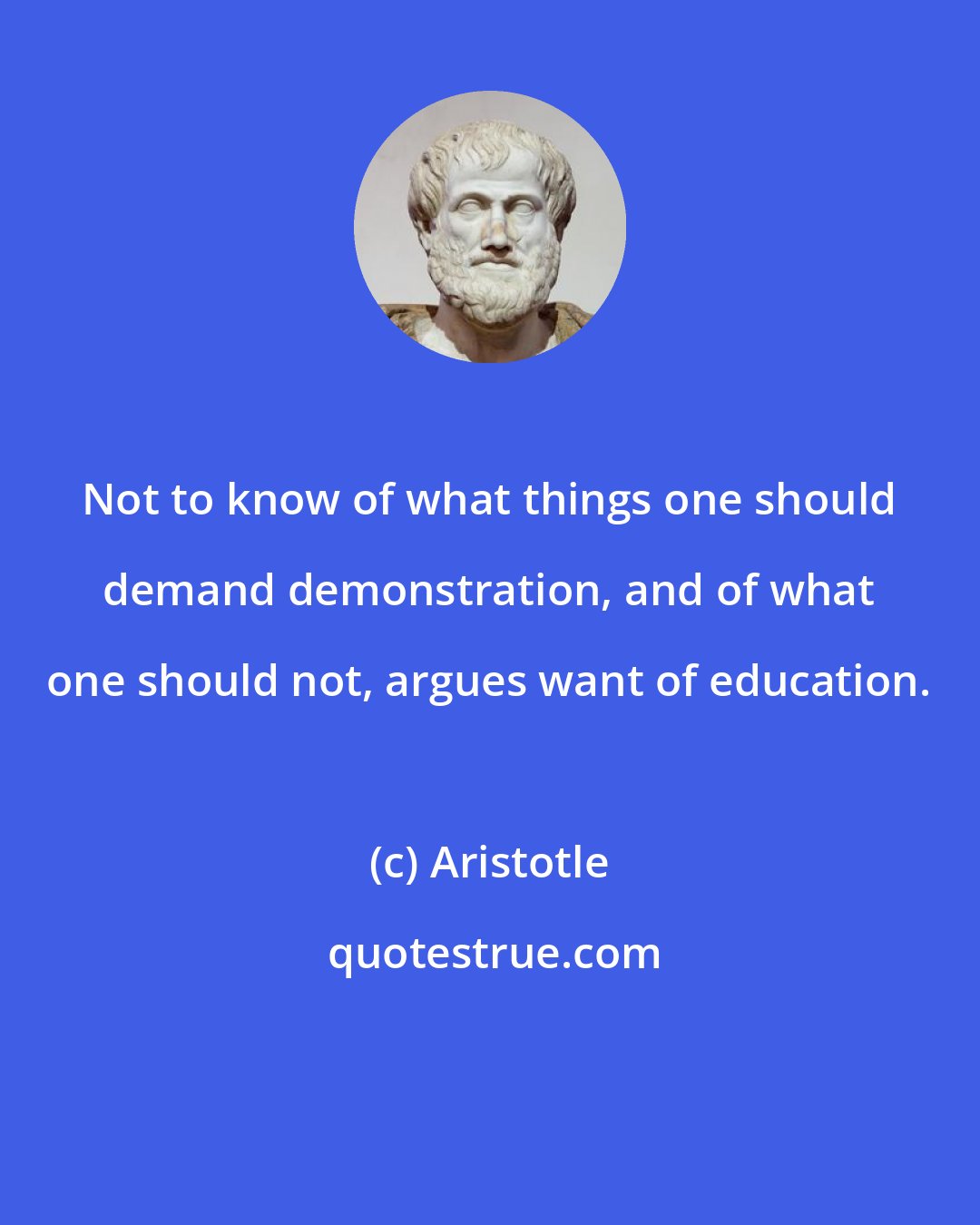 Aristotle: Not to know of what things one should demand demonstration, and of what one should not, argues want of education.