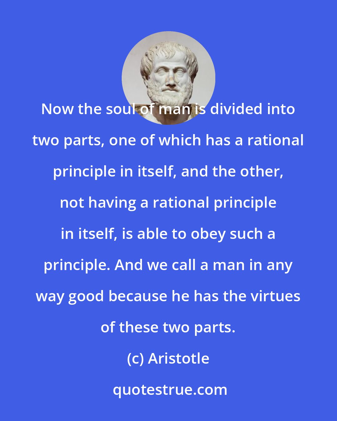 Aristotle: Now the soul of man is divided into two parts, one of which has a rational principle in itself, and the other, not having a rational principle in itself, is able to obey such a principle. And we call a man in any way good because he has the virtues of these two parts.