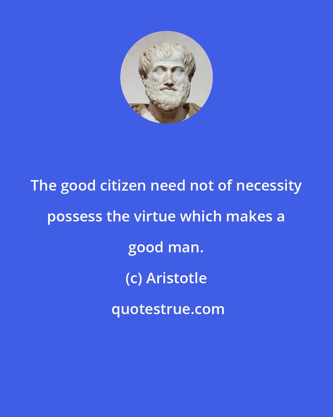 Aristotle: The good citizen need not of necessity possess the virtue which makes a good man.