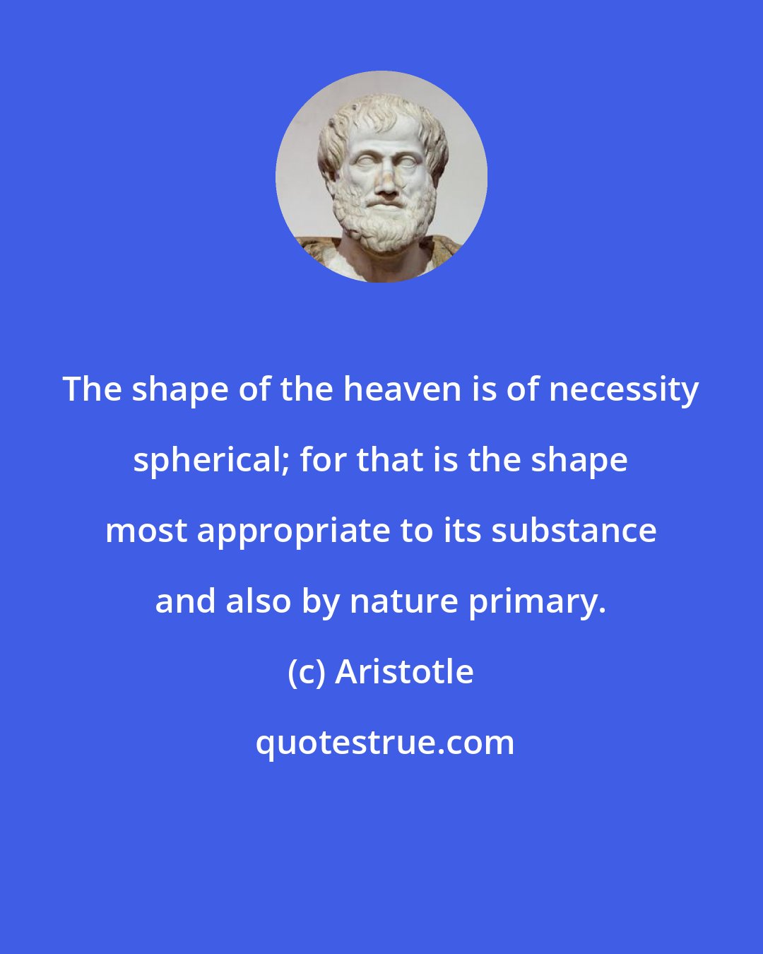 Aristotle: The shape of the heaven is of necessity spherical; for that is the shape most appropriate to its substance and also by nature primary.