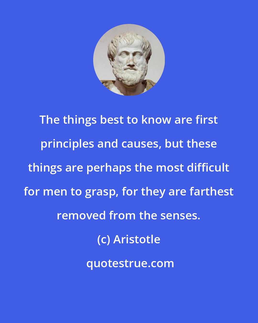 Aristotle: The things best to know are first principles and causes, but these things are perhaps the most difficult for men to grasp, for they are farthest removed from the senses.
