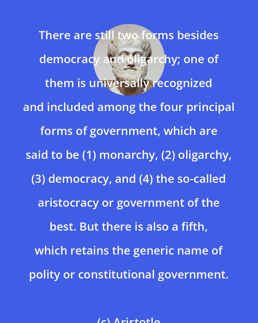 Aristotle: There are still two forms besides democracy and oligarchy; one of them is universally recognized and included among the four principal forms of government, which are said to be (1) monarchy, (2) oligarchy, (3) democracy, and (4) the so-called aristocracy or government of the best. But there is also a fifth, which retains the generic name of polity or constitutional government.