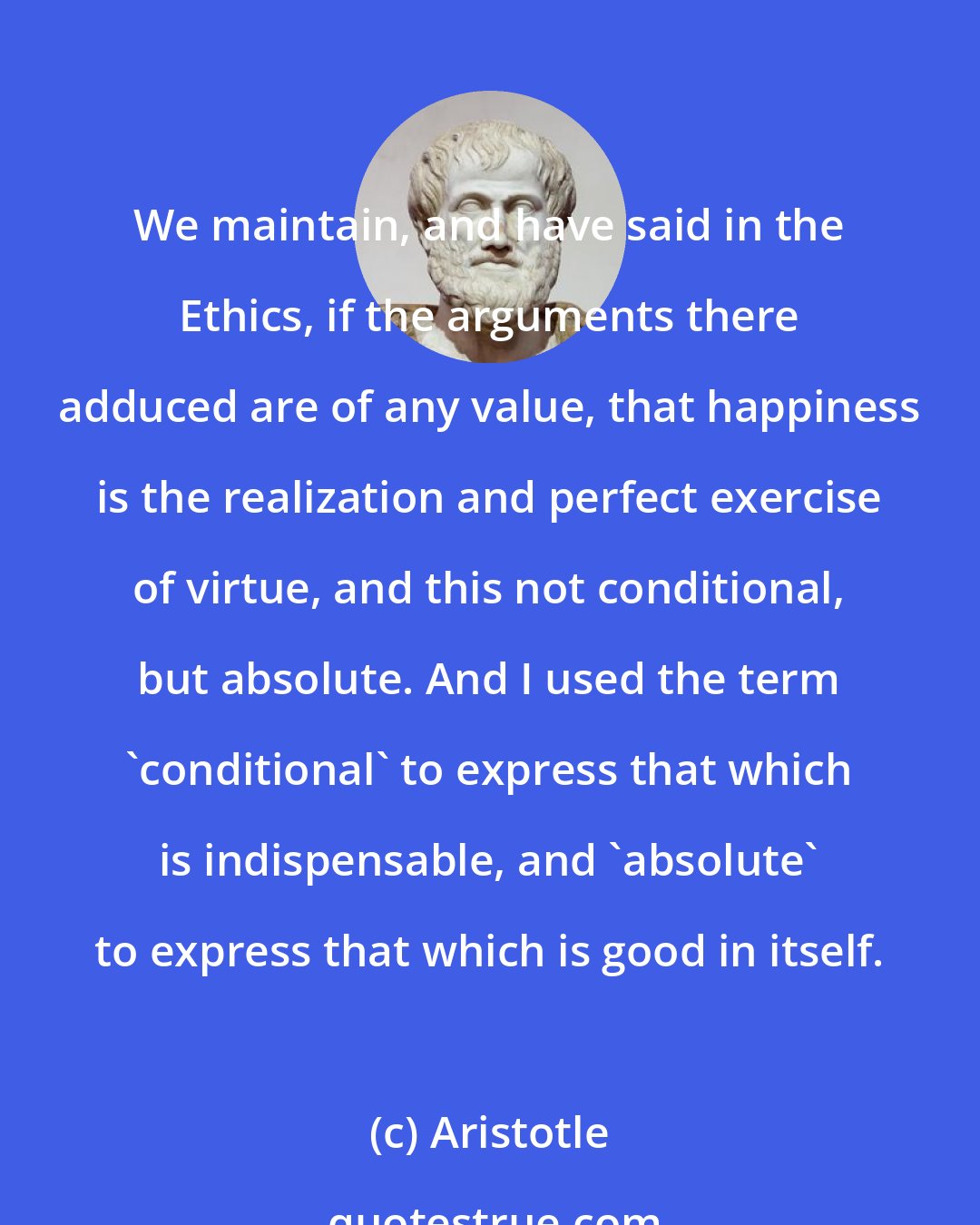 Aristotle: We maintain, and have said in the Ethics, if the arguments there adduced are of any value, that happiness is the realization and perfect exercise of virtue, and this not conditional, but absolute. And I used the term 'conditional' to express that which is indispensable, and 'absolute' to express that which is good in itself.