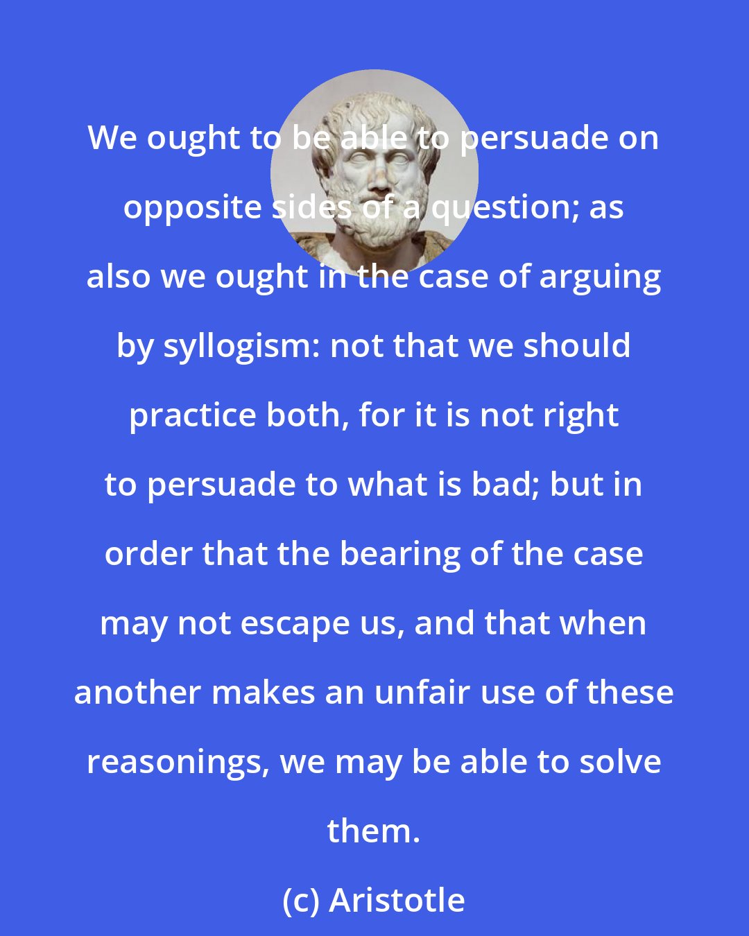 Aristotle: We ought to be able to persuade on opposite sides of a question; as also we ought in the case of arguing by syllogism: not that we should practice both, for it is not right to persuade to what is bad; but in order that the bearing of the case may not escape us, and that when another makes an unfair use of these reasonings, we may be able to solve them.