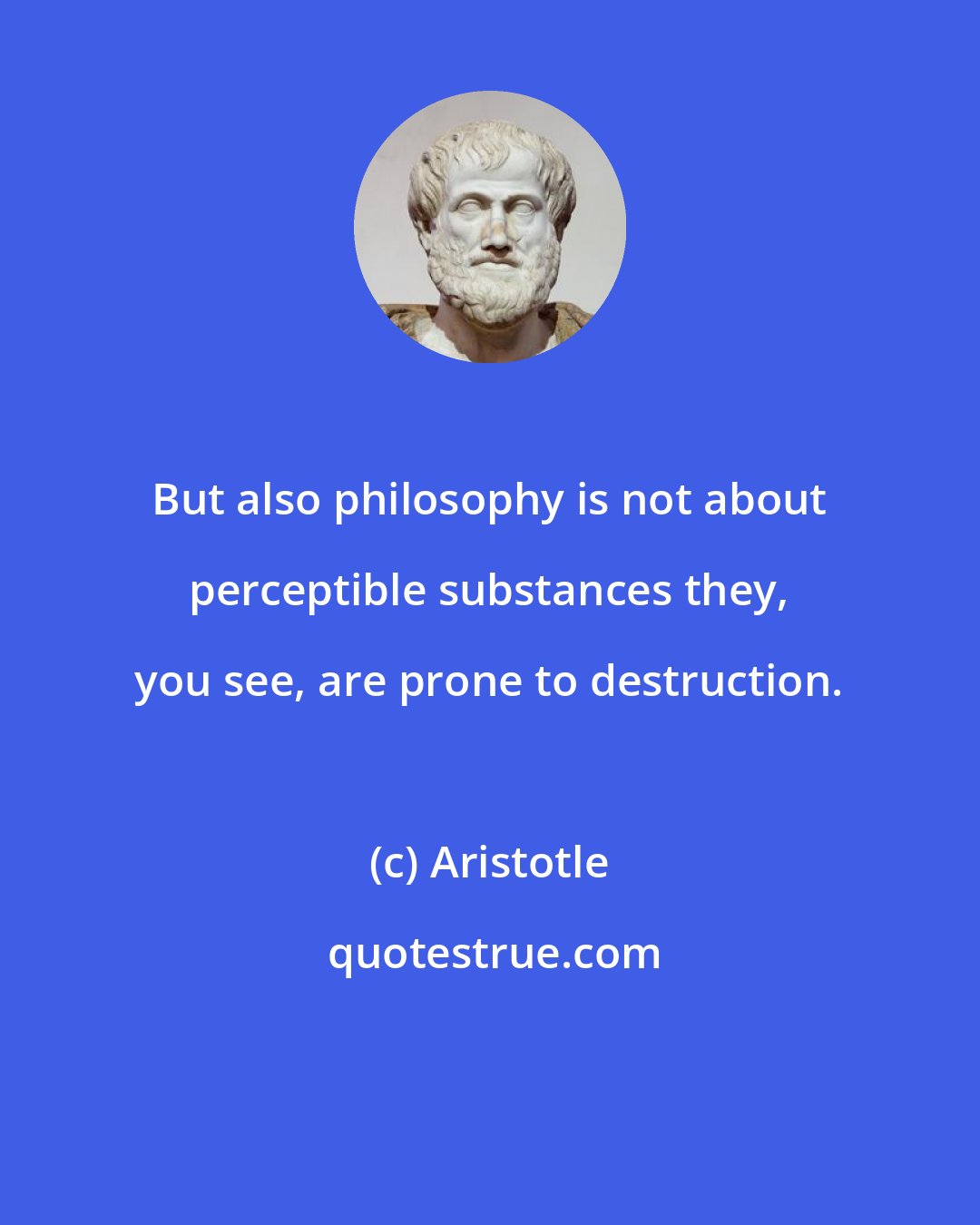 Aristotle: But also philosophy is not about perceptible substances they, you see, are prone to destruction.