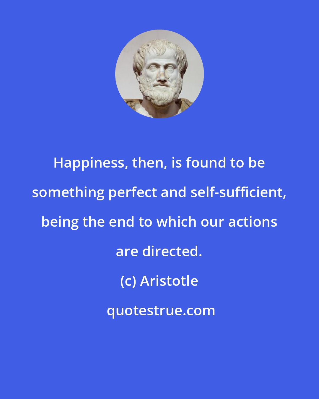Aristotle: Happiness, then, is found to be something perfect and self-sufficient, being the end to which our actions are directed.