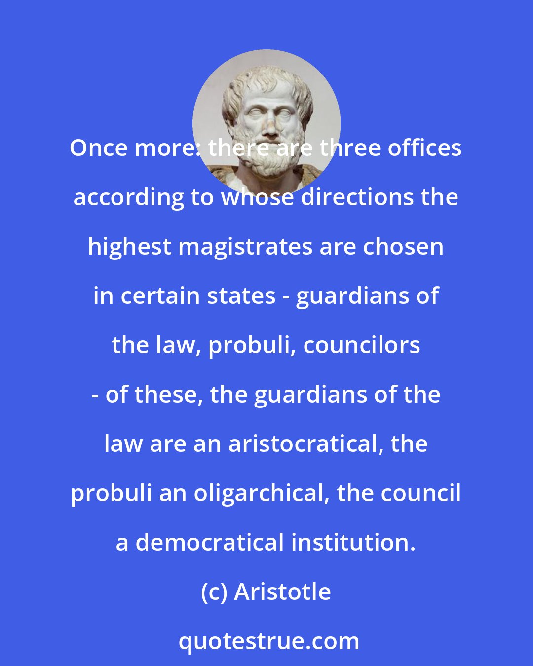 Aristotle: Once more: there are three offices according to whose directions the highest magistrates are chosen in certain states - guardians of the law, probuli, councilors - of these, the guardians of the law are an aristocratical, the probuli an oligarchical, the council a democratical institution.