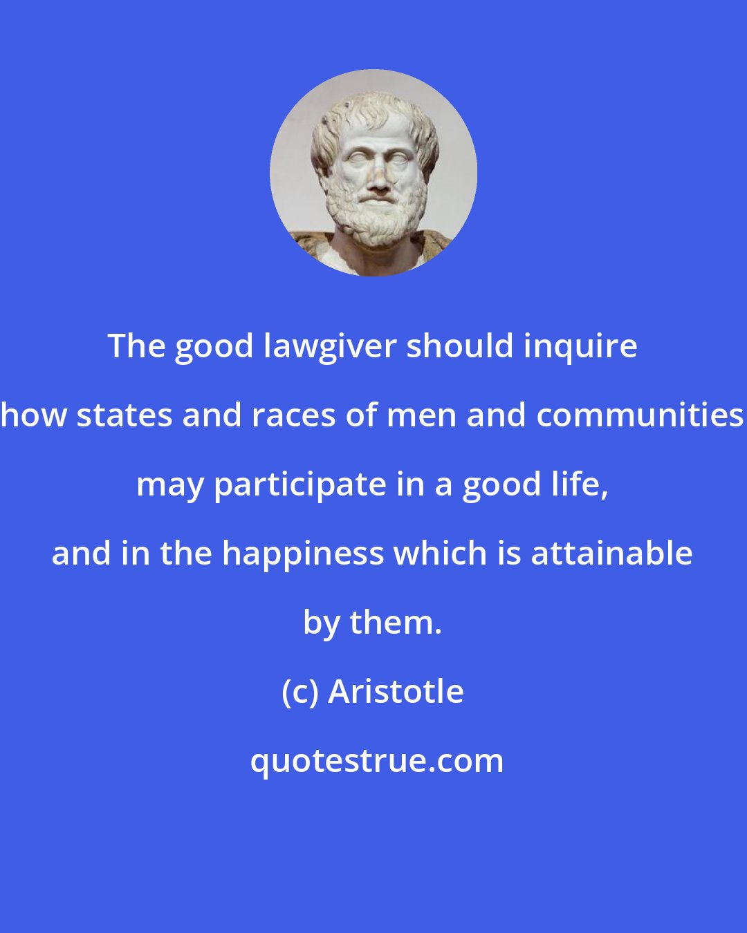 Aristotle: The good lawgiver should inquire how states and races of men and communities may participate in a good life, and in the happiness which is attainable by them.